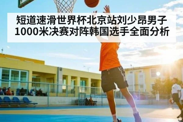 短道速滑世界杯北京站刘少昂男子1000米决赛对阵韩国选手全面分析